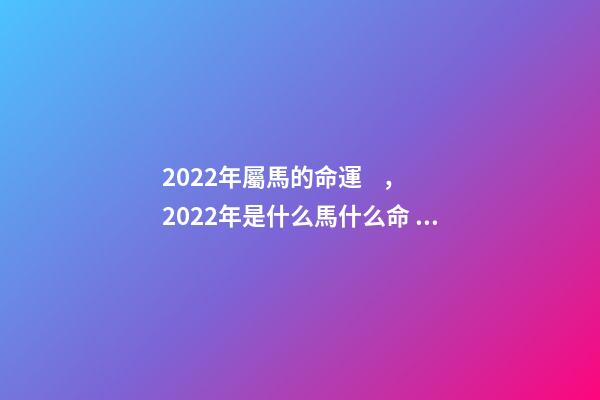 2022年屬馬的命運，2022年是什么馬什么命 2022年出生的馬是什么命，2022年出生的馬2022 運勢